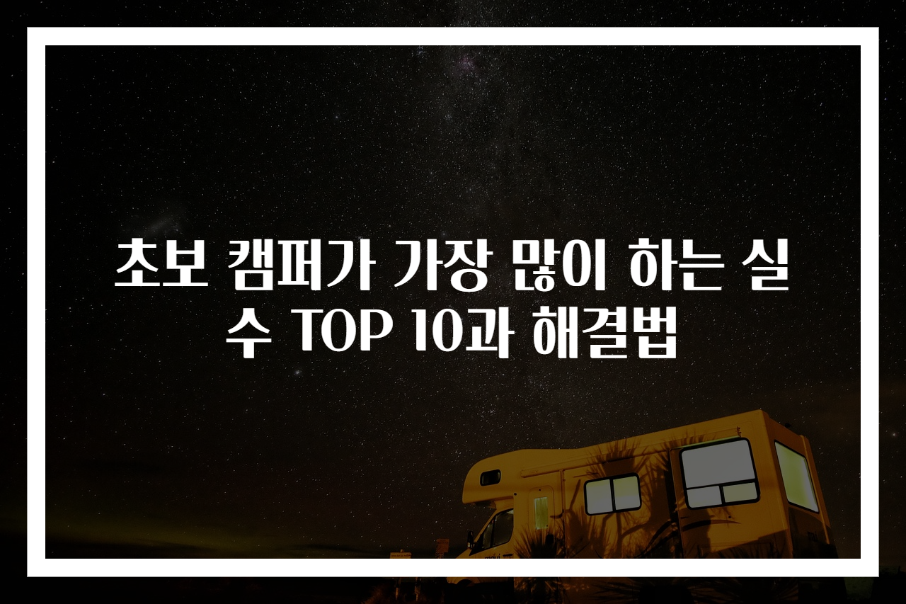 초보 캠퍼가 가장 많이 하는 실수 TOP 10과 해결법