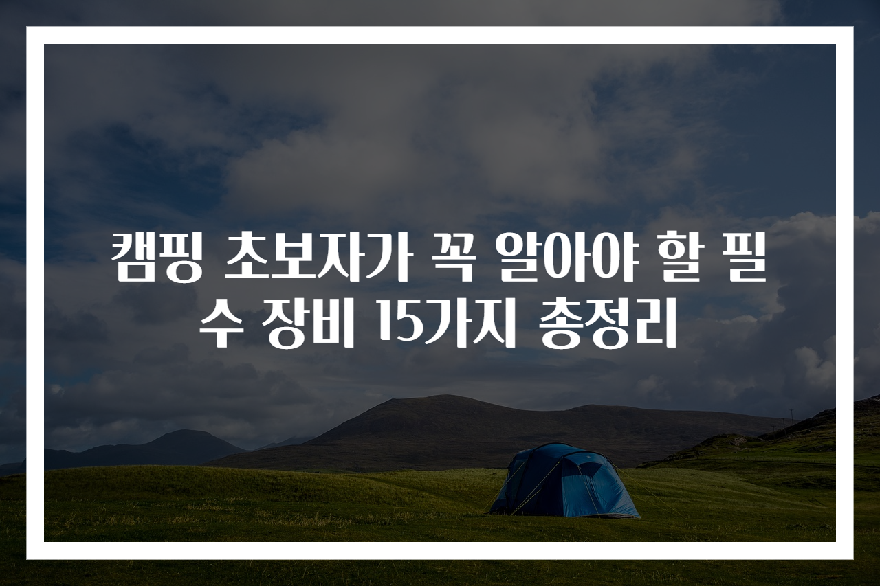 캠핑 초보자가 꼭 알아야 할 필수 장비 15가지 총정리